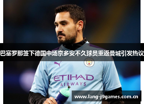 巴塞罗那签下德国中场京多安不久球员重返曼城引发热议 巴塞罗那签下德国中场京多安不久球员重返曼城引发热议