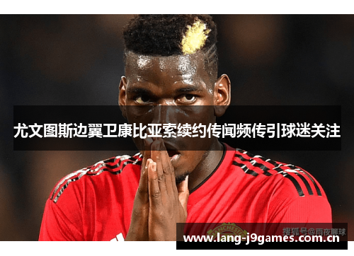 尤文图斯边翼卫康比亚索续约传闻频传引球迷关注 尤文图斯边翼卫康比亚索续约传闻频传引球迷关注