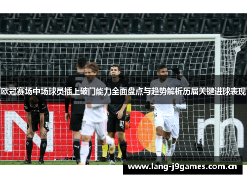 欧冠赛场中场球员插上破门能力全面盘点与趋势解析历届关键进球表现 欧冠赛场中场球员插上破门能力全面盘点与趋势解析历届关键进球表现